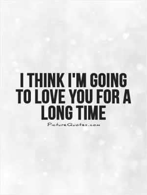 I think I'm going to love you for a long time Picture Quote #1