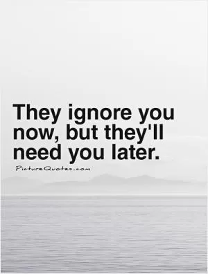 They ignore you now, but they'll need you later Picture Quote #1