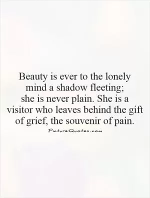 Beauty is ever to the lonely  mind a shadow fleeting;  she is never plain. She is a visitor who leaves behind the gift of grief, the souvenir of pain Picture Quote #1