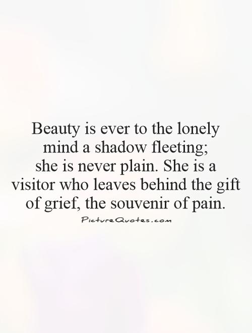 Beauty is ever to the lonely  mind a shadow fleeting;  she is never plain. She is a visitor who leaves behind the gift of grief, the souvenir of pain Picture Quote #1