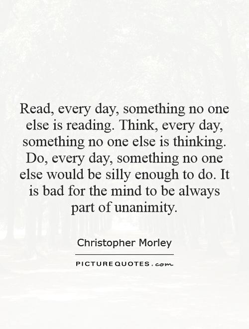 Read, every day, something no one else is reading. Think, every day, something no one else is thinking. Do, every day, something no one else would be silly enough to do. It is bad for the mind to be always part of unanimity Picture Quote #1