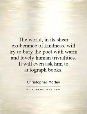 The world, in its sheer exuberance of kindness, will try to bury the poet with warm and lovely human trivialities. It will even ask him to autograph books Picture Quote #1