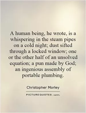 A human being, he wrote, is a whispering in the steam pipes on a cold night; dust sifted through a locked window; one or the other half of an unsolved equation; a pun made by God; an ingenious assembly of portable plumbing Picture Quote #1