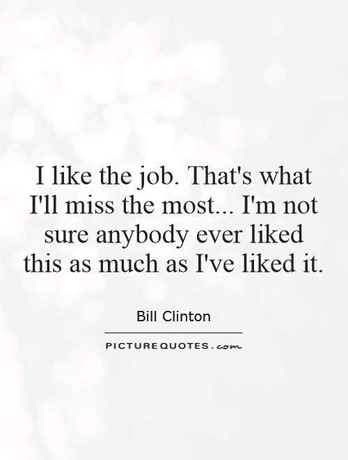 I like the job. That's what I'll miss the most... I'm not sure anybody ever liked this as much as I've liked it Picture Quote #1