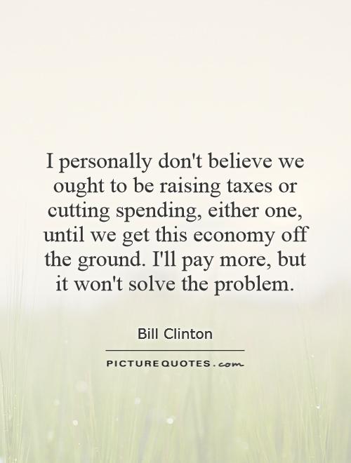 I personally don't believe we ought to be raising taxes or cutting spending, either one, until we get this economy off the ground. I'll pay more, but it won't solve the problem Picture Quote #1