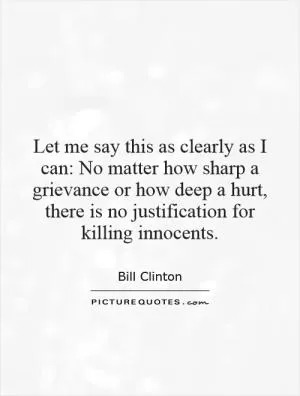Let me say this as clearly as I can: No matter how sharp a grievance or how deep a hurt, there is no justification for killing innocents Picture Quote #1