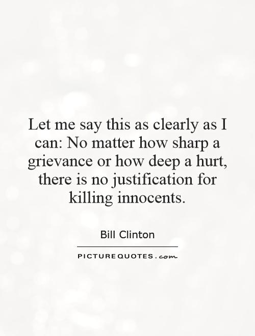 Let me say this as clearly as I can: No matter how sharp a grievance or how deep a hurt, there is no justification for killing innocents Picture Quote #1