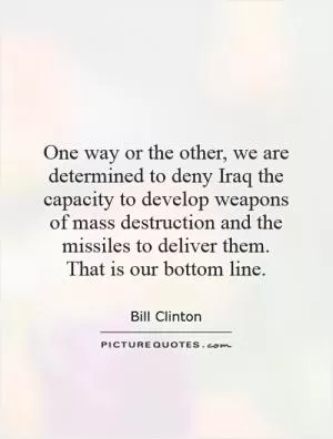 One way or the other, we are determined to deny Iraq the capacity to develop weapons of mass destruction and the missiles to deliver them.  That is our bottom line Picture Quote #1