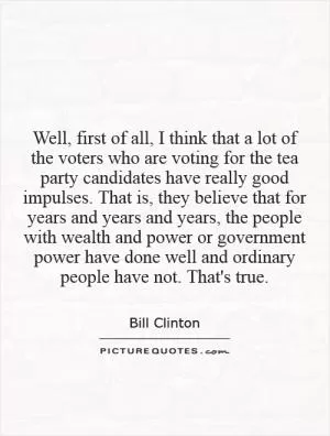Well, first of all, I think that a lot of the voters who are voting for the tea party candidates have really good impulses. That is, they believe that for years and years and years, the people with wealth and power or government power have done well and ordinary people have not. That's true Picture Quote #1