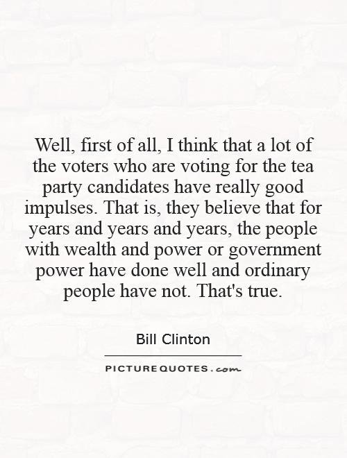 Well, first of all, I think that a lot of the voters who are voting for the tea party candidates have really good impulses. That is, they believe that for years and years and years, the people with wealth and power or government power have done well and ordinary people have not. That's true Picture Quote #1