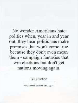 No wonder Americans hate politics when, year in and year out, they hear politicians make promises that won't come true because they don't even mean them - campaign fantasies that win elections but don't get nations moving again Picture Quote #1