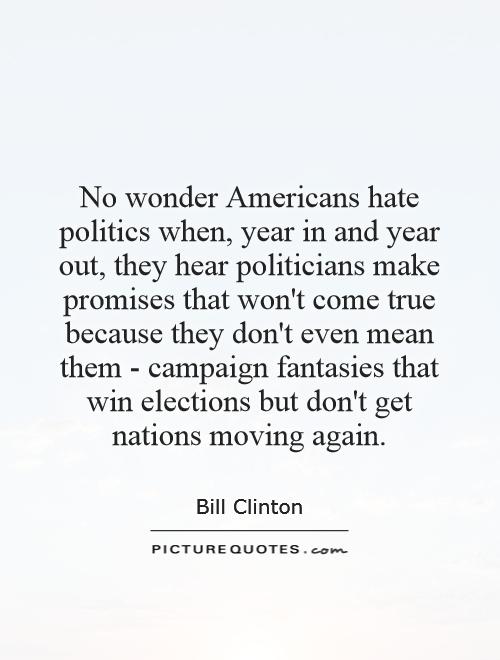 No wonder Americans hate politics when, year in and year out, they hear politicians make promises that won't come true because they don't even mean them - campaign fantasies that win elections but don't get nations moving again Picture Quote #1
