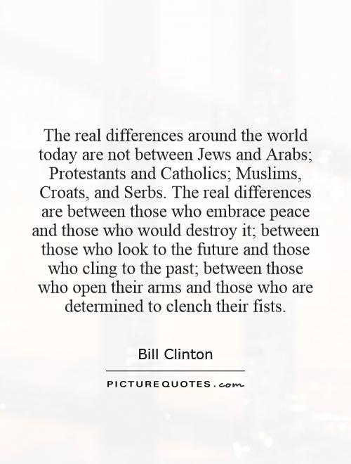 The real differences around the world today are not between Jews and Arabs; Protestants and Catholics; Muslims, Croats, and Serbs. The real differences are between those who embrace peace and those who would destroy it; between those who look to the future and those who cling to the past; between those who open their arms and those who are determined to clench their fists Picture Quote #1
