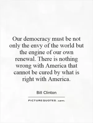 Our democracy must be not only the envy of the world but the engine of our own renewal. There is nothing wrong with America that cannot be cured by what is right with America Picture Quote #1