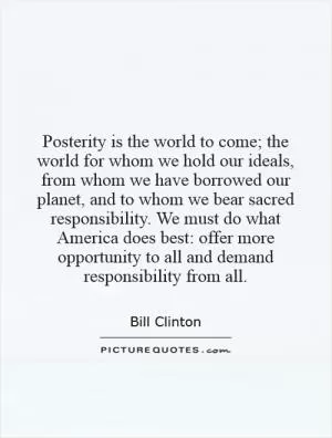 Posterity is the world to come; the world for whom we hold our ideals, from whom we have borrowed our planet, and to whom we bear sacred responsibility. We must do what America does best: offer more opportunity to all and demand responsibility from all Picture Quote #1
