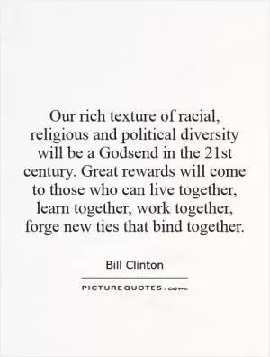 Our rich texture of racial, religious and political diversity will be a Godsend in the 21st century. Great rewards will come to those who can live together, learn together, work together, forge new ties that bind together Picture Quote #1