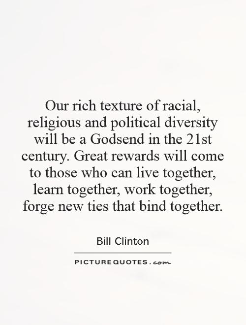 Our rich texture of racial, religious and political diversity will be a Godsend in the 21st century. Great rewards will come to those who can live together, learn together, work together, forge new ties that bind together Picture Quote #1