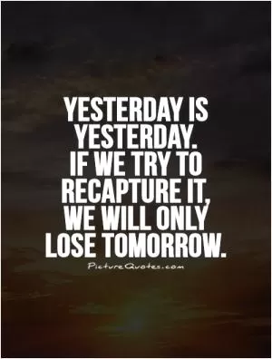Yesterday is yesterday.  If we try to recapture it,  we will only lose tomorrow Picture Quote #1