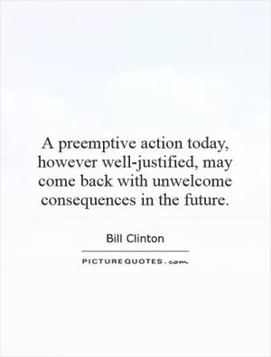 A preemptive action today, however well-justified, may come back with unwelcome consequences in the future Picture Quote #1
