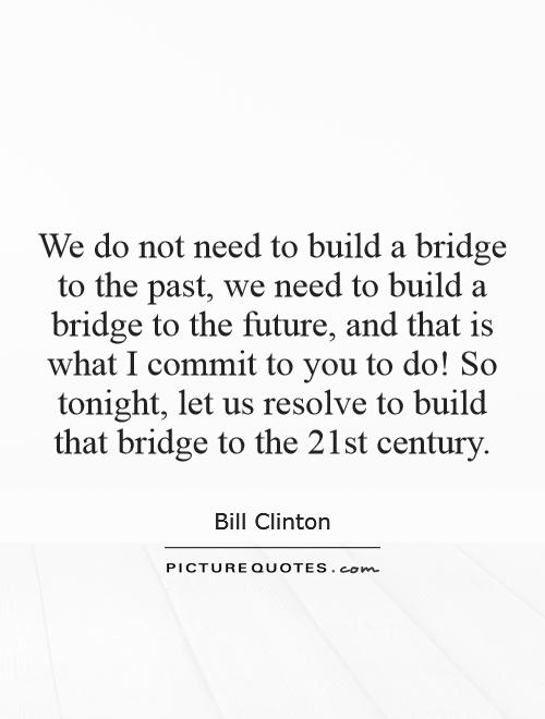 We do not need to build a bridge to the past, we need to build a bridge to the future, and that is what I commit to you to do! So tonight, let us resolve to build that bridge to the 21st century Picture Quote #1