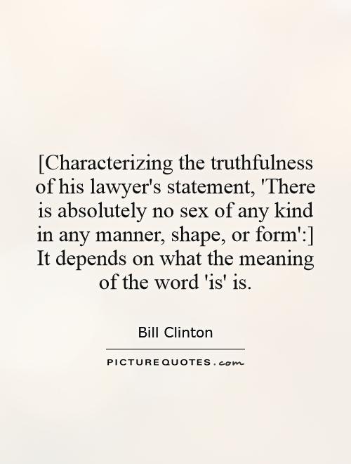 [Characterizing the truthfulness of his lawyer's statement, 'There is absolutely no sex of any kind in any manner, shape, or form':] It depends on what the meaning of the word 'is' is Picture Quote #1