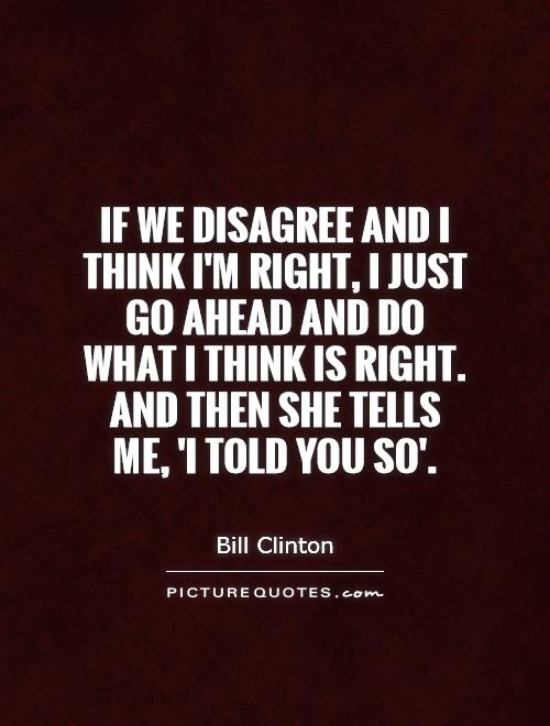 If we disagree and I think I'm right, I just go ahead and do what I think is right. And then she tells me, 'I told you so' Picture Quote #1
