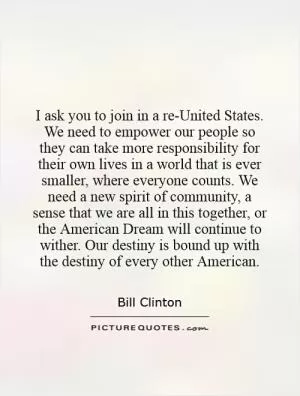 I ask you to join in a re-United States. We need to empower our people so they can take more responsibility for their own lives in a world that is ever smaller, where everyone counts. We need a new spirit of community, a sense that we are all in this together, or the American Dream will continue to wither. Our destiny is bound up with the destiny of every other American Picture Quote #1