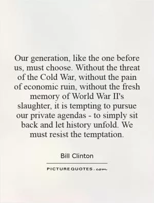 Our generation, like the one before us, must choose. Without the threat of the Cold War, without the pain of economic ruin, without the fresh memory of World War II's slaughter, it is tempting to pursue our private agendas - to simply sit back and let history unfold. We must resist the temptation Picture Quote #1