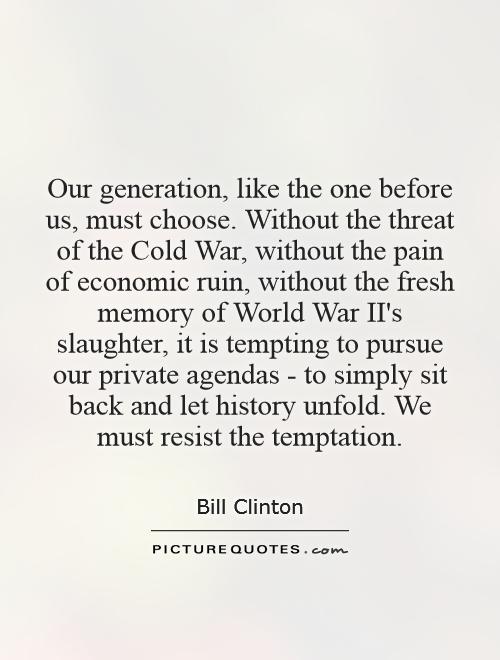 Our generation, like the one before us, must choose. Without the threat of the Cold War, without the pain of economic ruin, without the fresh memory of World War II's slaughter, it is tempting to pursue our private agendas - to simply sit back and let history unfold. We must resist the temptation Picture Quote #1