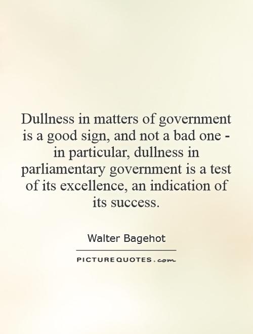 Dullness in matters of government is a good sign, and not a bad one - in particular, dullness in parliamentary government is a test of its excellence, an indication of its success Picture Quote #1