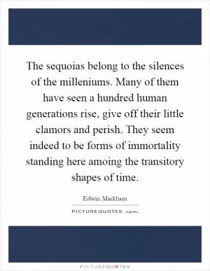 The sequoias belong to the silences of the milleniums. Many of them have seen a hundred human generations rise, give off their little clamors and perish. They seem indeed to be forms of immortality standing here amoing the transitory shapes of time Picture Quote #1