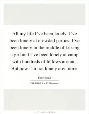 All my life I’ve been lonely. I’ve been lonely at crowded parties. I’ve been lonely in the middle of kissing a girl and I’ve been lonely at camp with hundreds of fellows around. But now I’m not lonely any more Picture Quote #1
