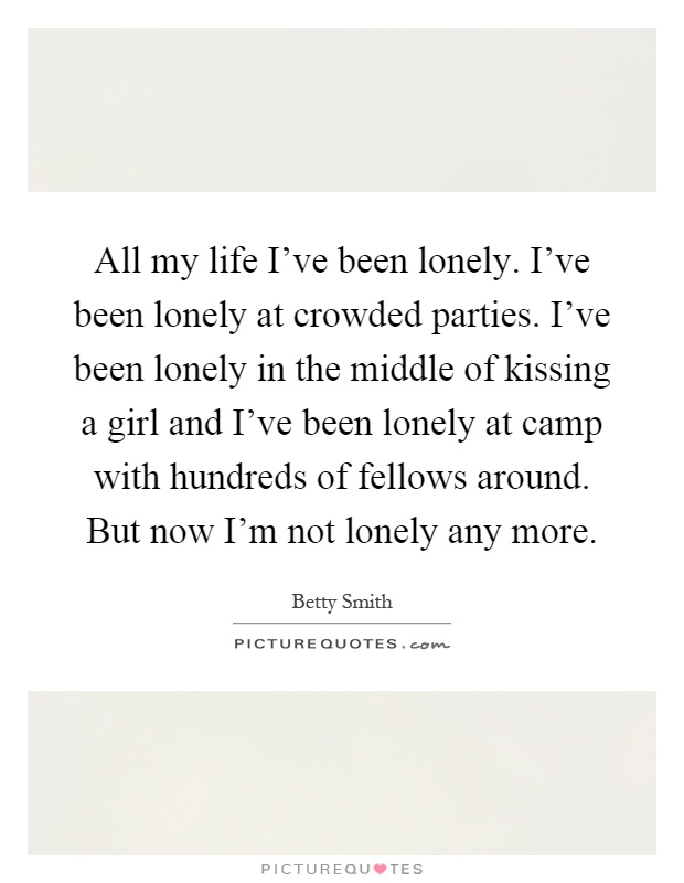 All my life I've been lonely. I've been lonely at crowded parties. I've been lonely in the middle of kissing a girl and I've been lonely at camp with hundreds of fellows around. But now I'm not lonely any more Picture Quote #1