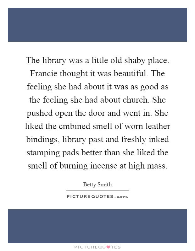 The library was a little old shaby place. Francie thought it was beautiful. The feeling she had about it was as good as the feeling she had about church. She pushed open the door and went in. She liked the cmbined smell of worn leather bindings, library past and freshly inked stamping pads better than she liked the smell of burning incense at high mass Picture Quote #1