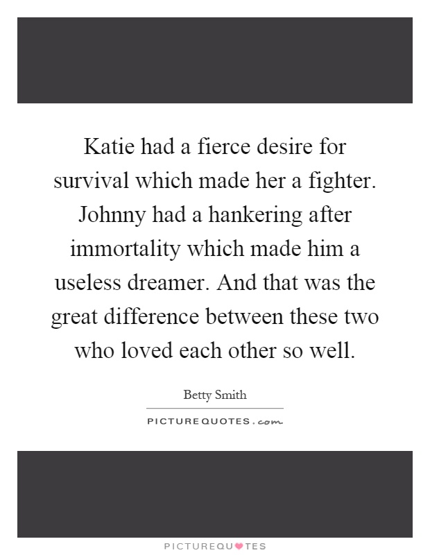 Katie had a fierce desire for survival which made her a fighter. Johnny had a hankering after immortality which made him a useless dreamer. And that was the great difference between these two who loved each other so well Picture Quote #1
