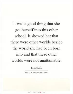 It was a good thing that she got herself into this other school. It showed her that there were other worlds beside the world she had been born into and that these other worlds were not unattainable Picture Quote #1