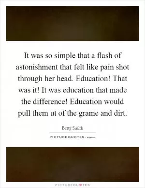 It was so simple that a flash of astonishment that felt like pain shot through her head. Education! That was it! It was education that made the difference! Education would pull them ut of the grame and dirt Picture Quote #1