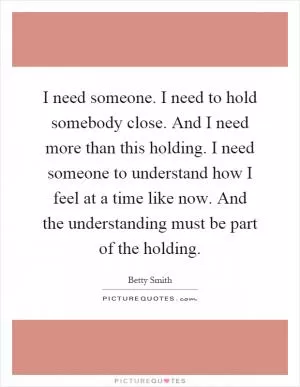 I need someone. I need to hold somebody close. And I need more than this holding. I need someone to understand how I feel at a time like now. And the understanding must be part of the holding Picture Quote #1