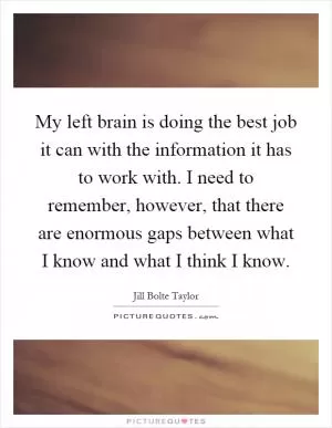 My left brain is doing the best job it can with the information it has to work with. I need to remember, however, that there are enormous gaps between what I know and what I think I know Picture Quote #1