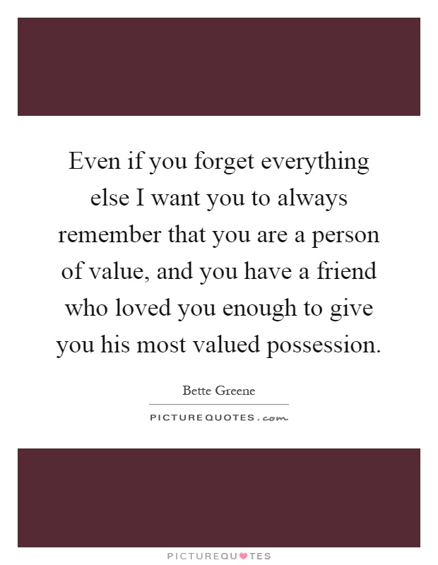 Even if you forget everything else I want you to always remember that you are a person of value, and you have a friend who loved you enough to give you his most valued possession Picture Quote #1