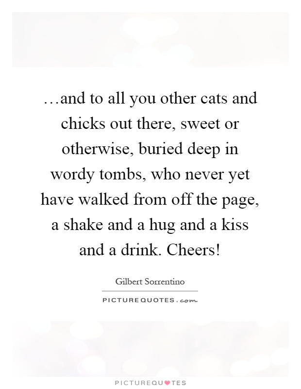 …and to all you other cats and chicks out there, sweet or otherwise, buried deep in wordy tombs, who never yet have walked from off the page, a shake and a hug and a kiss and a drink. Cheers! Picture Quote #1