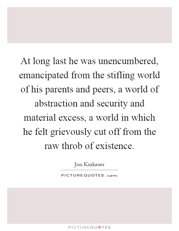 At long last he was unencumbered, emancipated from the stifling world of his parents and peers, a world of abstraction and security and material excess, a world in which he felt grievously cut off from the raw throb of existence Picture Quote #1