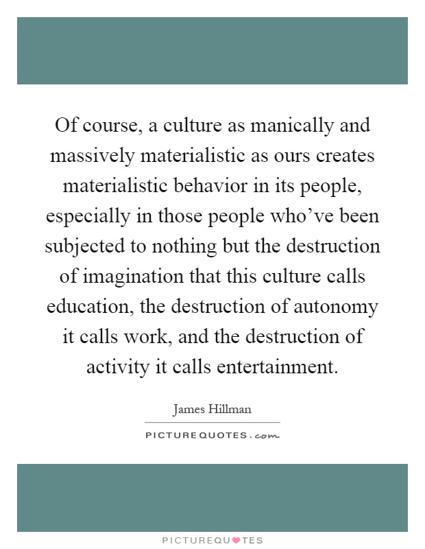 Of course, a culture as manically and massively materialistic as ours creates materialistic behavior in its people, especially in those people who've been subjected to nothing but the destruction of imagination that this culture calls education, the destruction of autonomy it calls work, and the destruction of activity it calls entertainment Picture Quote #1