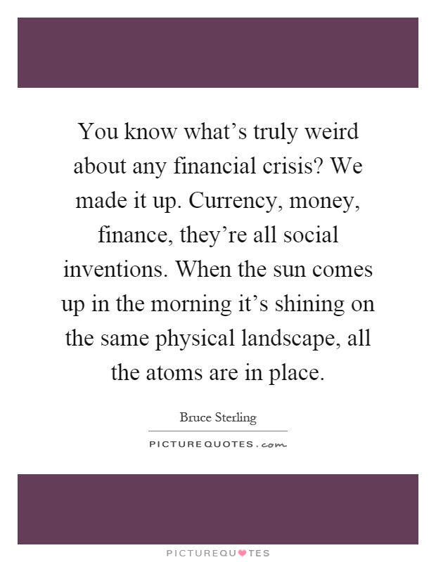 You know what's truly weird about any financial crisis? We made it up. Currency, money, finance, they're all social inventions. When the sun comes up in the morning it's shining on the same physical landscape, all the atoms are in place Picture Quote #1