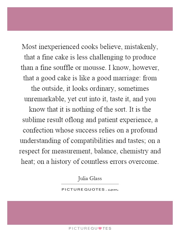 Most inexperienced cooks believe, mistakenly, that a fine cake is less challenging to produce than a fine souffle or mousse. I know, however, that a good cake is like a good marriage: from the outside, it looks ordinary, sometimes unremarkable, yet cut into it, taste it, and you know that it is nothing of the sort. It is the sublime result oflong and patient experience, a confection whose success relies on a profound understanding of compatibilities and tastes; on a respect for measurement, balance, chemistry and heat; on a history of countless errors overcome Picture Quote #1