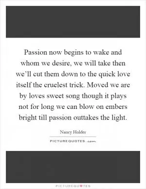 Passion now begins to wake and whom we desire, we will take then we’ll cut them down to the quick love itself the cruelest trick. Moved we are by loves sweet song though it plays not for long we can blow on embers bright till passion outtakes the light Picture Quote #1