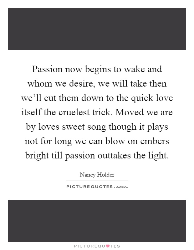 Passion now begins to wake and whom we desire, we will take then we'll cut them down to the quick love itself the cruelest trick. Moved we are by loves sweet song though it plays not for long we can blow on embers bright till passion outtakes the light Picture Quote #1