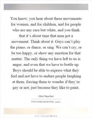 You know, you hear about these movements for women, and for children, and for people who are any race but white, and you think that it’s about time that men got a movement. Think about it. Guys can’t play the piano, or dance, or sing. We can’t cry, or be too happy, or show any emotion for that matter. The only thing we have left to us is anger, and even that we have to bottle up. Boys should be able to express what they feel and not have to endure people laughing at them, forcing them to wonder if they’re gay or not, just because they like to paint Picture Quote #1