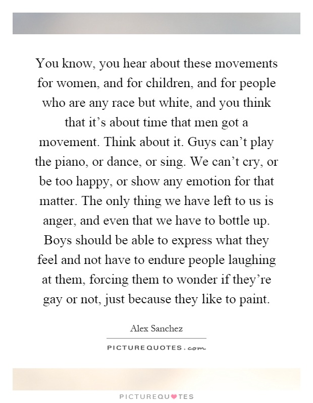 You know, you hear about these movements for women, and for children, and for people who are any race but white, and you think that it's about time that men got a movement. Think about it. Guys can't play the piano, or dance, or sing. We can't cry, or be too happy, or show any emotion for that matter. The only thing we have left to us is anger, and even that we have to bottle up. Boys should be able to express what they feel and not have to endure people laughing at them, forcing them to wonder if they're gay or not, just because they like to paint Picture Quote #1