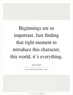 Beginnings are so important. Just finding that right moment to introduce this character, this world, it’s everything Picture Quote #1